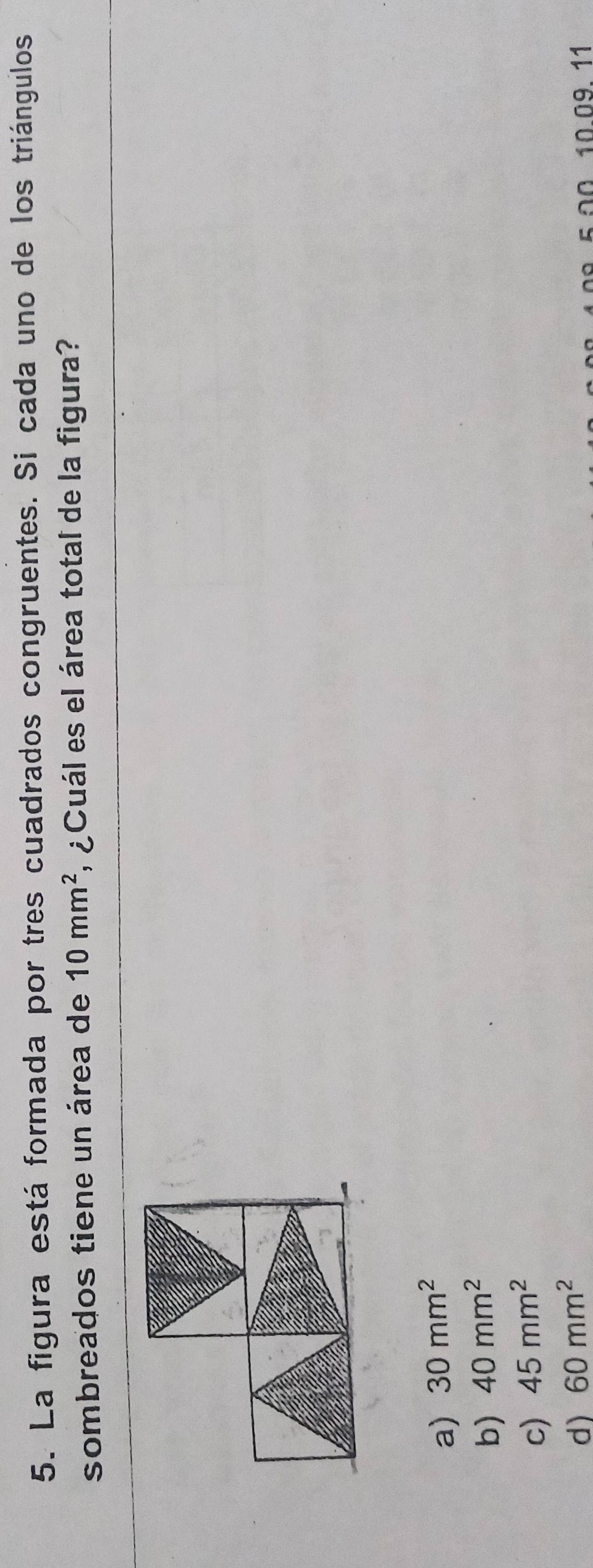 La figura está formada por tres cuadrados congruentes. Si cada uno de los triángulos
sombreados tiene un área de 10mm^2 ¿Cuál es el área total de la figura?
a) 30mm^2
b) 40mm^2
c) 45mm^2
d) 60mm^2
10.09.11