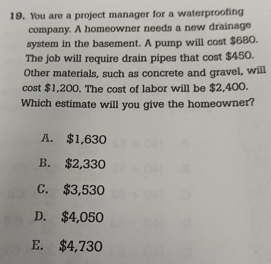 You are a project manager for a waterproofing
company. A homeowner needs a new drainage
system in the basement. A pump will cost $680.
The job will require drain pipes that cost $450.
Other materials, such as concrete and gravel, will
cost $1,200. The cost of labor will be $2,400.
Which estimate will you give the homeowner?
A. $1,630
B. $2,330
C. $3,530
D. $4,050
E. $4,730