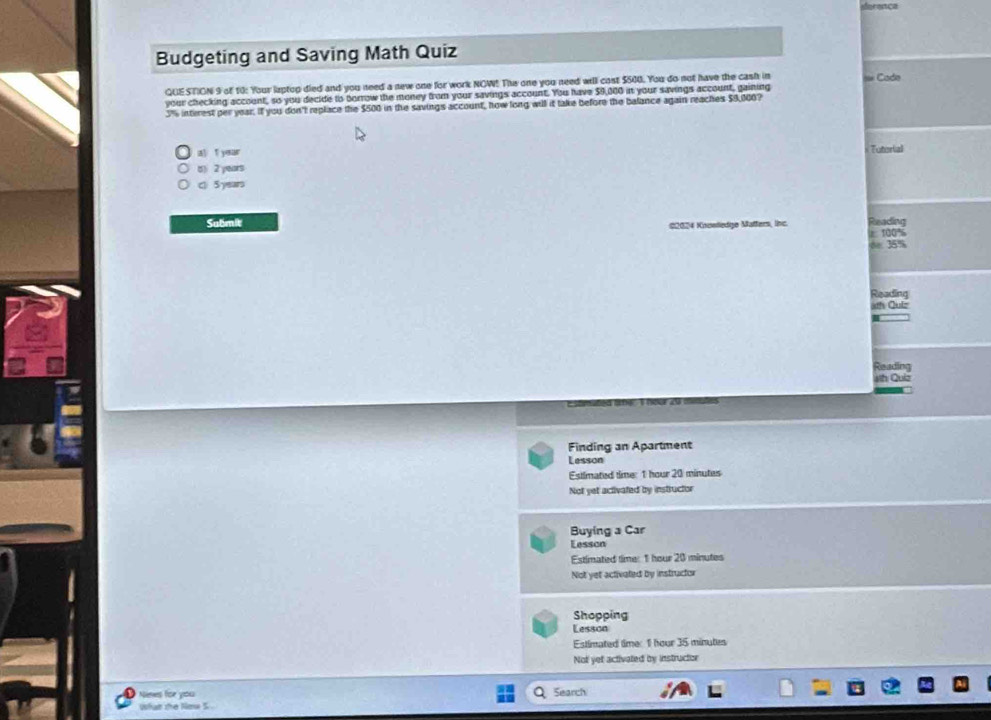 derança
Budgeting and Saving Math Quiz
QUESTION 9 of 10: Your laptop died and you need a new one for work NOW! The one you need will cost $500. You do not have the cash in == Cado
your checking account, so you decide to borrow the money from your savings account. You have $9,000 in your savings account, gaining
3% interest per year. If you don't replace the $500 in the savings account, how long will it take before the balance again reaches $9,100?
a) T year Tutorial
() 2 years
cl 5 years
Submit #2024 Koueledge Matters, lnc. Reading
ε 100%
de 35%
Reading
ath Quiz
Reading
4th Quiz
Finding an Apartment
Lesson
Estimated time: 1 hour 20 minutes
Not yet activated by instructor
Buying a Car
Lesson
Estimated time: 1 hour 20 minutes
Not yet activated by instructor
Shopping
Lesson
Estimated time: 1 hour 35 minutes
Not yet activated by instructor
Nenes for you
Search
What the Noe S .