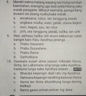 Menehi werna marang wayang ora mung nambah
kaendahan, ananging uga dadi pralambang saka
watak paragane. Miturut wernane, paraga kang
duweni rai abang nudhuhake watak ....
a. wicaksana, luhur, Ian tanggung jawab
b. angkara murka, wani, galak, utawa kejem
c. suci, bagus, ayu, lan alus
d. jirih, ora tanggung jawab, culika, lan urik
9. Resi Jathayu nalika isih enom kekancan raket
banget karo Ratu Ayodhya jenenge ....
a. Prabu Dasarata
b. Prabu Duryudana
c. Prabu Rama
d. Gathutkaca
10. Dasarata susah atine jalaran mikirake Rama,
Sinta, lan Laksmana sing lunga saka Ayodhya.
Katelune lunga saka Ayodhya jalaran .... Hots
a. Bharata kepengin dadi ratu ing Ayodhya
b. Rahwana kepengin tandhing kalawan Rama
c. Rama lan Sinta ditundhung lunga dening
Keikayi
d. Rama gawe ontran-ontran ing desa