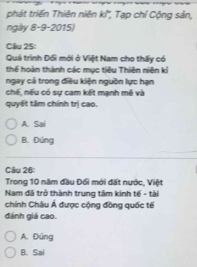 phát triến Thiên niên kỉ'', Tạp chí Cộng sản,
ngày 8-9-2015)
Câu 25:
Quá trình Đổi mới ở Việt Nam cho thấy có
thể hoàn thành các mục tiêu Thiên niên kỉ
ngay cả trong điều kiện nguồn lực hạn
chế, nếu có sự cam kết mạnh mẽ và
quyết tâm chính trị cao.
A. Sai
B. Đúng
Câu 26:
Trong 10 năm đầu Đổi mới đất nước, Việt
Nam đã trở thành trung tâm kinh tế - tài
chính Châu Á được cộng đồng quốc tế
đánh giá cao.
A. Đúng
B. Sai