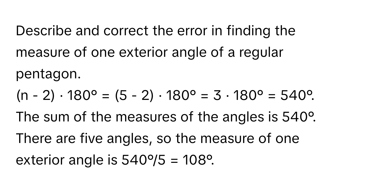 Describe and correct the error in finding the measure of one exterior angle of a regular pentagon. 
(n - 2) · 180° = (5 - 2) · 180° = 3 · 180° = 540°. 
The sum of the measures of the angles is 540°. 
There are five angles, so the measure of one exterior angle is 540°/5 = 108°.