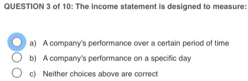 of 10: The income statement is designed to measure:
a) A company's performance over a certain period of time
b) A company's performance on a specific day
c) Neither choices above are correct