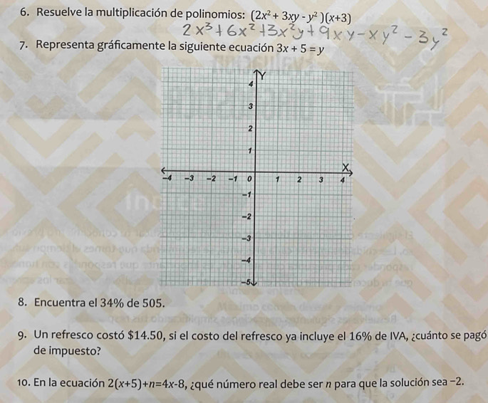 Resuelve la multiplicación de polinomios: (2x^2+3xy-y^2)(x+3)
7. Representa gráficamente la siguiente ecuación 3x+5=y
8. Encuentra el 34% de 505.
9. Un refresco costó $14.50, si el costo del refresco ya incluye el 16% de IVA, ¿cuánto se pagó
de impuesto?
10. En la ecuación 2(x+5)+n=4x-8 , ¿qué número real debe ser n para que la solución sea -2.