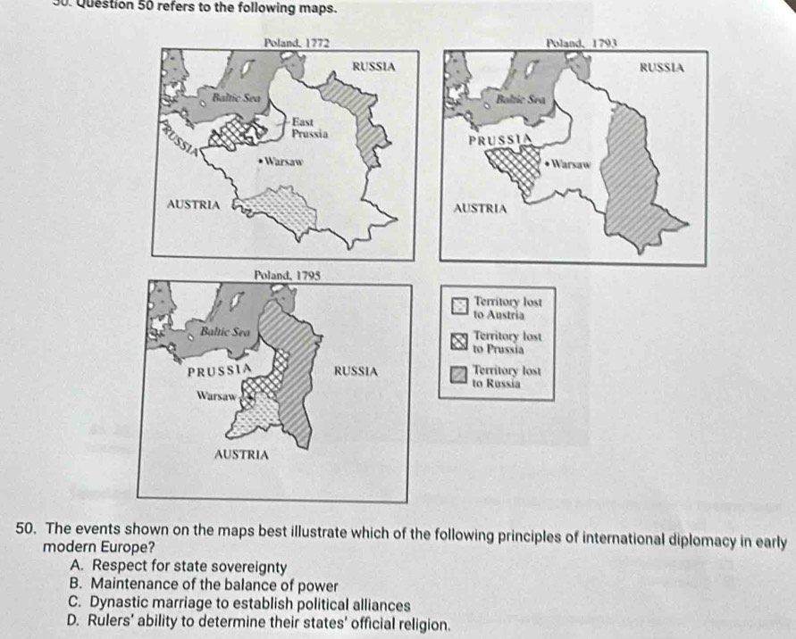 refers to the following maps.

Territory lost
to Austria
Territory lost
to Prussia
Territory lost
to Russia
50. The events shown on the maps best illustrate which of the following principles of international diplomacy in early
modern Europe?
A. Respect for state sovereignty
B. Maintenance of the balance of power
C. Dynastic marriage to establish political alliances
D. Rulers’ ability to determine their states' official religion.