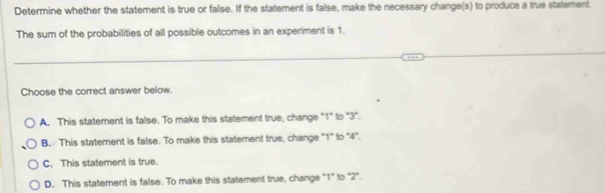 Determine whether the statement is true or false. If the statement is false, make the necessary change(s) to produce a true staterment
The sum of the probabilities of all possible outcomes in an experiment is 1.
Choose the correct answer below.
A. This statement is false. To make this statement true, change "1" to ' 3 '.
B. This statement is false. To make this statement true, change "1" to "4".
C. This statement is true.
D. This statement is false. To make this statement true, change "1" to '' 2 '.