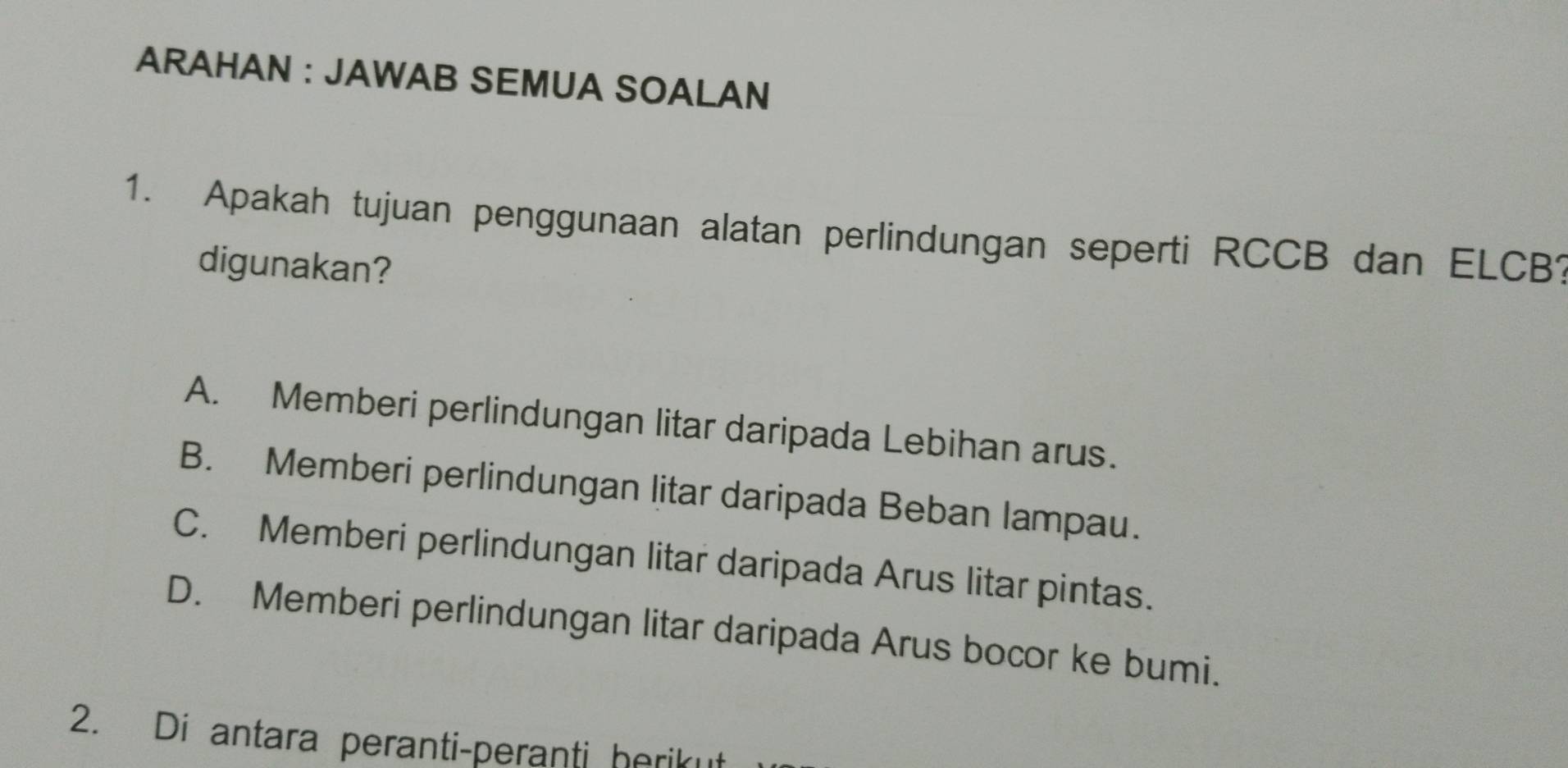 ARAHAN : JAWAB SEMUA SOALAN
1. Apakah tujuan penggunaan alatan perlindungan seperti RCCB dan ELCB?
digunakan?
A. Memberi perlindungan litar daripada Lebihan arus.
B. Memberi perlindungan litar daripada Beban lampau.
C. Memberi perlindungan litar daripada Arus litar pintas.
D. Memberi perlindungan litar daripada Arus bocor ke bumi.
2. Di antara peranti-peranti herikut