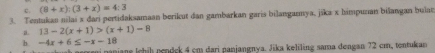 (8+x):(3+x)=4:3
3. Tentukan nilai x dari pertidaksamaan berikut dan gambarkan garis bilangannya, jika x himpunan bilangan bulat
a. 13-2(x+1)>(x+1)-8
b. -4x+6≤ -x-18
a perre n panjane lehih pendek 4 cm dari panjangnya. Jika keliling sama dengan 72 cm, tentukan