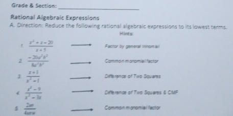 Grade & Section: 
_ 
Rational Algebraic Expressions 
A. Direction: Reduce the following rational algebraic expressions to its lowest terms. 
Hints:
 (x^2+x-20)/x+5  _Factor by general trinom a l 
2  (-3ba^2b^2)/8a^2b^3  _Common monomial factor 
1  (x+1)/x^2-1  _Difference of Two Squeres 
4  (x^2-9)/x^2-3x  _Difference of Two Squares & CMF 
5  2w/4urw  _Common monomial factor