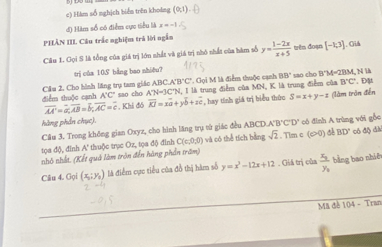 c) Hàm số nghịch biến trên khoảng (0;1).
d) Hàm số có điểm cực tiểu là x=-1
PHÀN III. Câu trắc nghiệm trả lời ngắn
Câu 1. Gọi S là tổng của giá trị lớn nhất và giá trị nhỏ nhất của hàm số y= (1-2x)/x+5  trên đoạn [-1;3]. Giá
trị của 10S bằng bao nhiêu?
Câu 2. Cho hình lăng trụ tam giác ABC. A'B'C'. Gọi M là điểm thuộc cạnh BB' sao cho B'M=2BM , N là . Đặt
điểm thuộc cạnh A'C' sao cho A'N=3C'N , I là trung điểm của MN, K là trung điểm của B'C'
overline AA'=overline a;overline AB=overline b;overline AC=overline c. Khi đó overline KI=xoverline a+yoverline b+zoverline c , hay tính giá trị biểu thức S=x+y-z (làm tròn đến
hàng phần chục).
Cầu 3. Trong không gian Oxyz, cho hình lăng trụ tú giác đều ABCD A'B'C'D' có đỉnh A trùng với gốc
tọa độ, đỉnh A * thuộc trục Oz, tọa độ đỉnh C(c;0;0) và có thể tích bằng sqrt(2). Tim c (c>0) cè BD' có độ dà
nhỏ nhất. (Kết quả làm tròn đến hàng phần trăm)
Câu 4. Gọi (x_0;y_0) là điểm cực tiểu của đồ thị hàm số y=x^3-12x+12. Giả trị của frac x_0y_0 bằng bao nhiê
Mã đề 104 - Tran