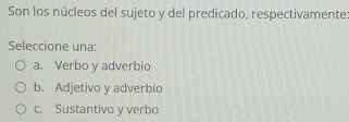 Son los núcleos del sujeto y del predicado, respectivamente:
Seleccione una:
a. Verbo y adverbio
b. Adjetivo y adverbio
c. Sustantivo y verbo