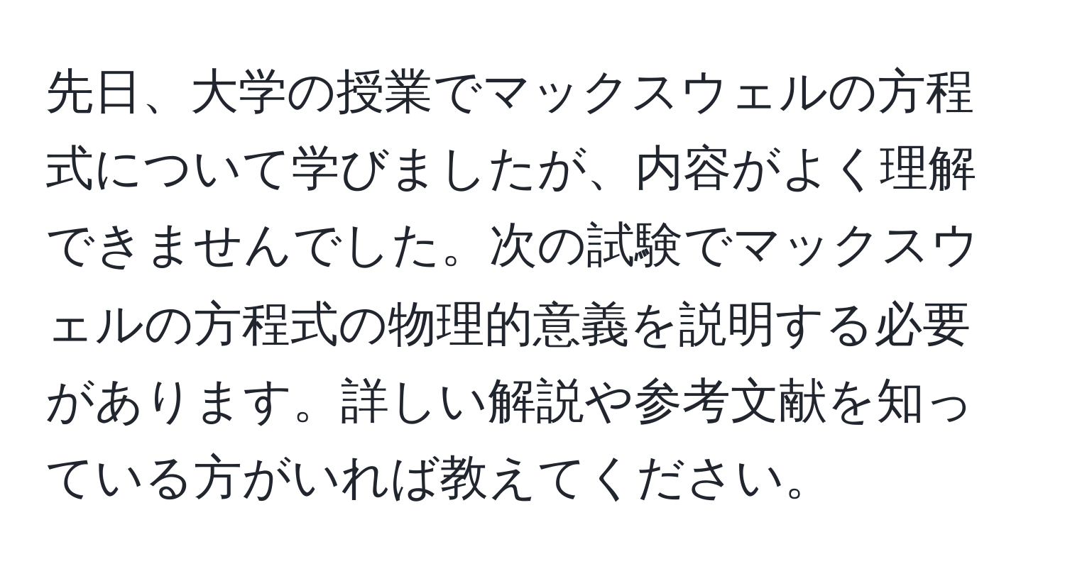 先日、大学の授業でマックスウェルの方程式について学びましたが、内容がよく理解できませんでした。次の試験でマックスウェルの方程式の物理的意義を説明する必要があります。詳しい解説や参考文献を知っている方がいれば教えてください。