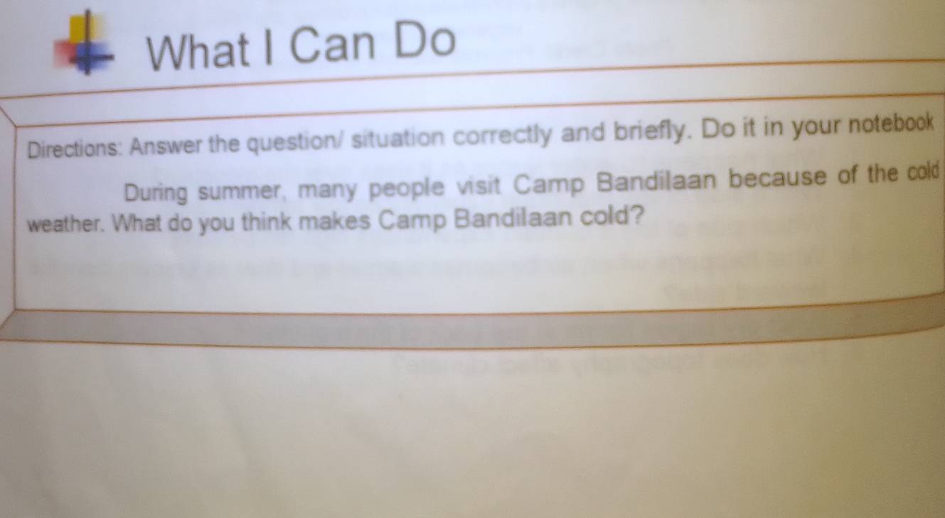 What I Can Do 
Directions: Answer the question/ situation correctly and briefly. Do it in your notebook 
During summer, many people visit Camp Bandilaan because of the cold 
weather. What do you think makes Camp Bandilaan cold?