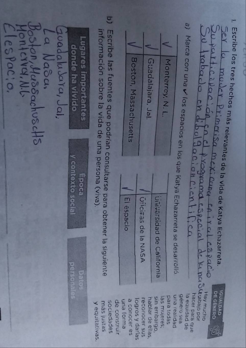 Escribe los tres hechos más relevantes de la vida de Katya Echazarreta IGUALDAD de género 
_ 
_ 
_ 
Hay mucho 
trabajo por 
hacer para que 
la equidad de 
género sea 
a) Marca con una élos espae Katya Echazarreta se desarrolló. una realidad 
para todás 
las mujeres; 
sin embargo, 
hablar de ellas, 
reconocer sus 
logros y darlas 
a conocer es 
una forma 
de construir 
sociedades 
b) Escribe las fuentes que podrían consultarse para obtener la siguiente más justas 
información sobre la vida de una persona (viva). 
y equitativas. 
Lugares importantes Época Datos 
donde ha vivido y contexto social personales 
_ 
_ 
_