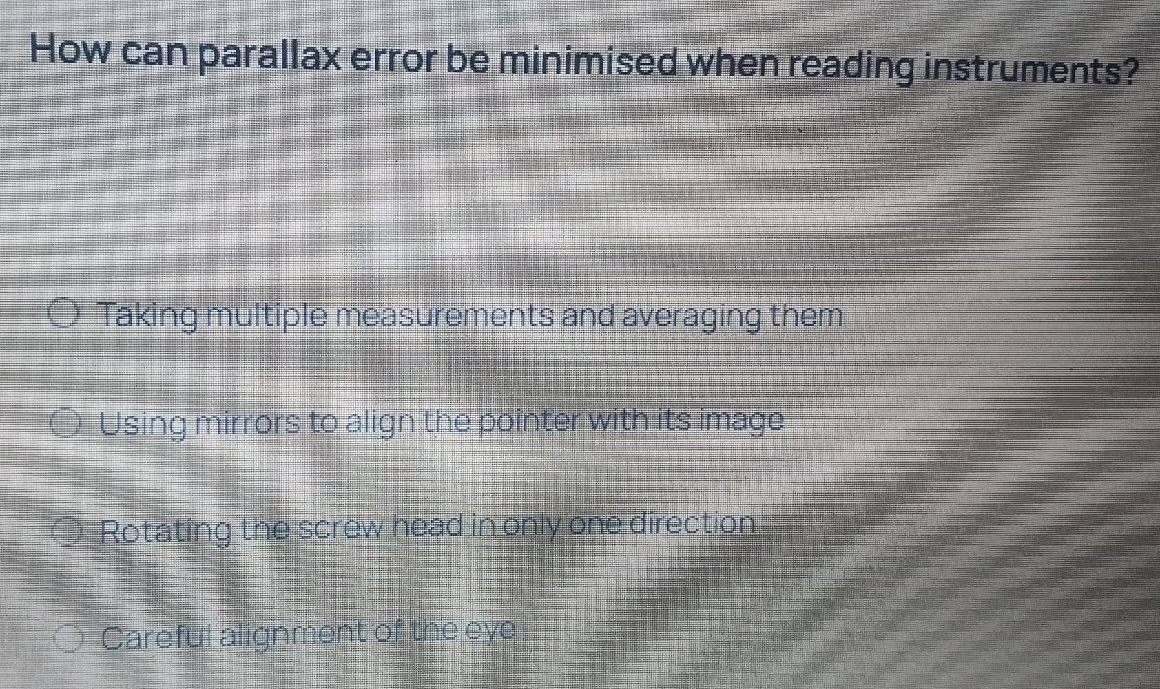 How can parallax error be minimised when reading instruments?
Taking multiple measurements and averaging them
Using mirrors to align the pointer with its image
Rotating the screw head in only one direction
Careful alignment of the eye