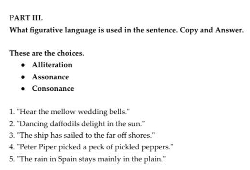 PART III.
What figurative language is used in the sentence. Copy and Answer.
These are the choices.
Alliteration
Assonance
Consonance
1. "Hear the mellow wedding bells."
2. 'Dancing daffodils delight in the sun."
3. "The ship has sailed to the far off shores."
4. ''Peter Piper picked a peck of pickled peppers.'
5. "The rain in Spain stays mainly in the plain."