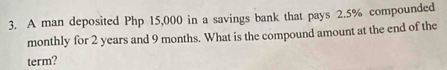 A man deposited Php 15,000 in a savings bank that pays 2.5% compounded 
monthly for 2 years and 9 months. What is the compound amount at the end of the 
term?