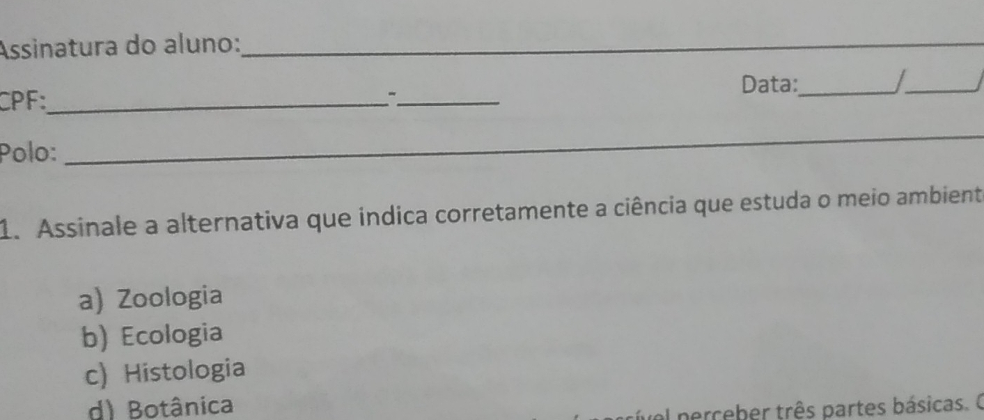 Assinatura do aluno:_
__
_
Data:_
CPF:_
_
Polo:
_
_
1. Assinale a alternativa que indica corretamente a ciência que estuda o meio ambient
a) Zoologia
b) Ecologia
c) Histologia
d) Botânica
al nerceber três partes básicas. O