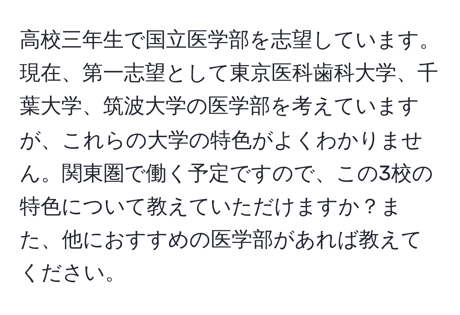 高校三年生で国立医学部を志望しています。現在、第一志望として東京医科歯科大学、千葉大学、筑波大学の医学部を考えていますが、これらの大学の特色がよくわかりません。関東圏で働く予定ですので、この3校の特色について教えていただけますか？また、他におすすめの医学部があれば教えてください。