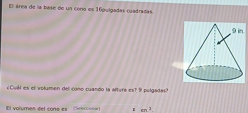 El área de la base de un cono es 16pulgadas cuadradas. 
. 
¿Cuál es el volumen del cono cuando la altura es? 9 pulgadas? 
El volumen del cono es (Seleccionar) xen.^3.