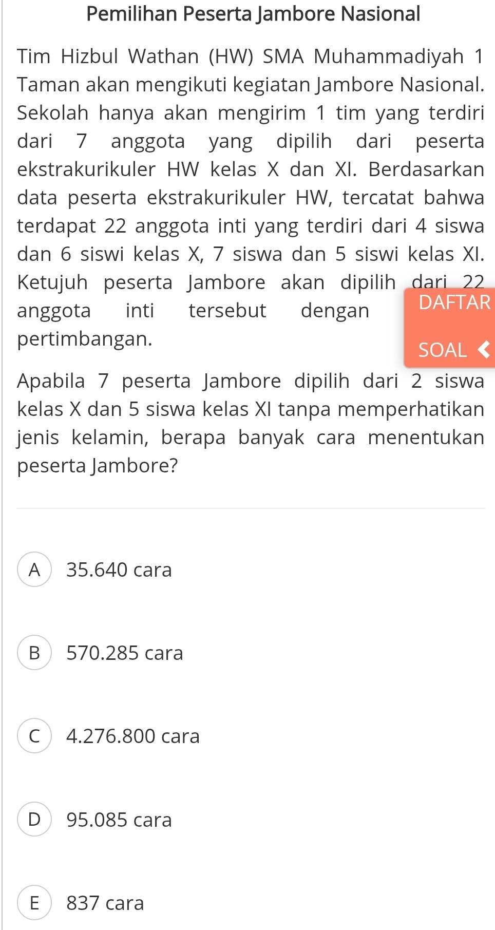 Pemilihan Peserta Jambore Nasional
Tim Hizbul Wathan (HW) SMA Muhammadiyah 1
Taman akan mengikuti kegiatan Jambore Nasional.
Sekolah hanya akan mengirim 1 tim yang terdiri
dari 7 anggota yang dipilih dari peserta
ekstrakurikuler HW kelas X dan XI. Berdasarkan
data peserta ekstrakurikuler HW, tercatat bahwa
terdapat 22 anggota inti yang terdiri dari 4 siswa
dan 6 siswi kelas X, 7 siswa dan 5 siswi kelas XI.
Ketujuh peserta Jambore akan dipilih dari 22
anggota inti tersebut dengan DAFTAR
pertimbangan.
SOAL 《
Apabila 7 peserta Jambore dipilih dari 2 siswa
kelas X dan 5 siswa kelas XI tanpa memperhatikan
jenis kelamin, berapa banyak cara menentukan
peserta Jambore?
A 35.640 cara
B570.285 cara
C 4.276.800 cara
D 95.085 cara
E 837 cara