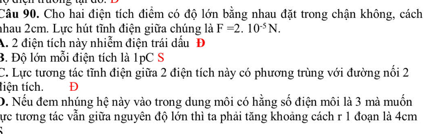 Cho hai điện tích điểm có độ lớn bằng nhau đặt trong chận không, cách
nhau 2cm. Lực hút tĩnh điện giữa chúng là F=2.10^(-5)N.
A. 2 điện tích này nhiễm điện trái dấu Đ
B. Độ lớn mỗi điện tích là 1pC S
C. Lực tương tác tĩnh điện giữa 2 điện tích này có phương trùng với đường nổi 2
tiện tích. D
D. Nếu đem nhúng hệ này vào trong dung môi có hằng số điện môi là 3 mà muốn
Cực tương tác vẫn giữa nguyên độ lớn thì ta phải tăng khoảng cách r 1 đoạn là 4cm