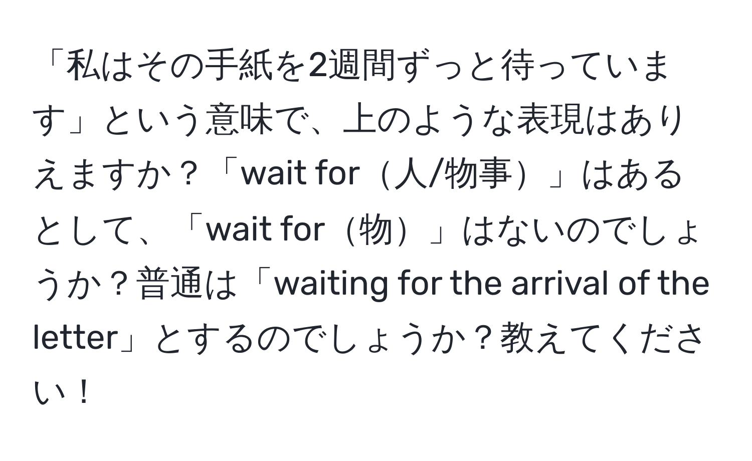 「私はその手紙を2週間ずっと待っています」という意味で、上のような表現はありえますか？「wait for人/物事」はあるとして、「wait for物」はないのでしょうか？普通は「waiting for the arrival of the letter」とするのでしょうか？教えてください！