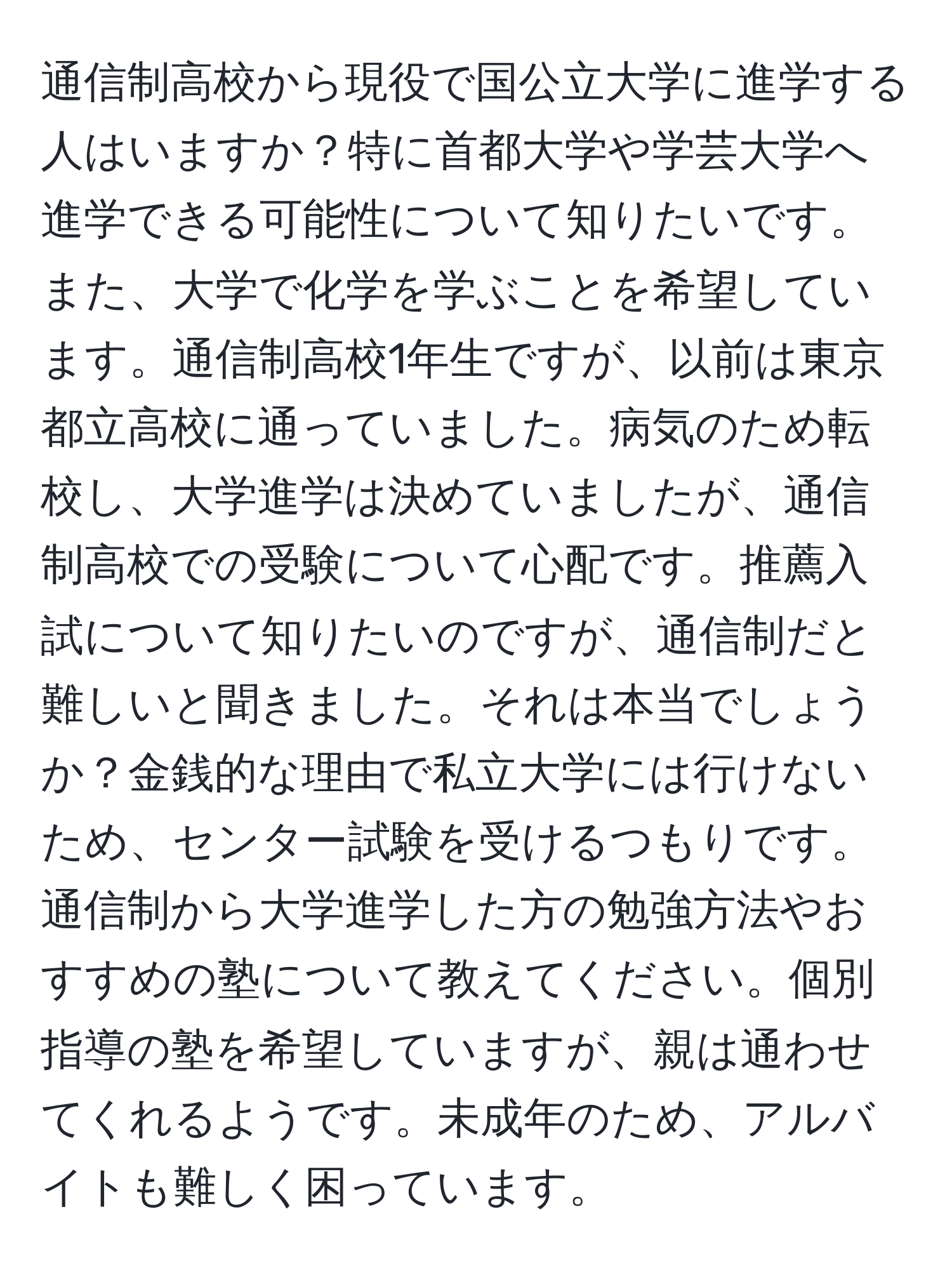 通信制高校から現役で国公立大学に進学する人はいますか？特に首都大学や学芸大学へ進学できる可能性について知りたいです。また、大学で化学を学ぶことを希望しています。通信制高校1年生ですが、以前は東京都立高校に通っていました。病気のため転校し、大学進学は決めていましたが、通信制高校での受験について心配です。推薦入試について知りたいのですが、通信制だと難しいと聞きました。それは本当でしょうか？金銭的な理由で私立大学には行けないため、センター試験を受けるつもりです。通信制から大学進学した方の勉強方法やおすすめの塾について教えてください。個別指導の塾を希望していますが、親は通わせてくれるようです。未成年のため、アルバイトも難しく困っています。