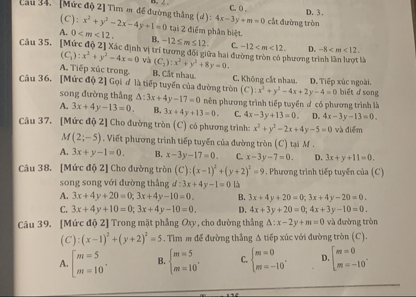 2 . C. 0 . D. 3 .
Cau 34. [Mức độ 2] Tìm m đế đường thẳng (d) : 4x-3y+m=0 cắt đường tròn
(C): x^2+y^2-2x-4y+1=0 tại 2 điểm phân biệt.
A. 0 B. -12≤ m≤ 12. C. -12 D. -8
Câu 35. [Mức độ 2] Xác định vị trí tương đối giữa hai đường tròn có phương trình lần lượt là
(C_1):x^2+y^2-4x=0 và (C_2):x^2+y^2+8y=0.
A. Tiếp xúc trong. B. Cất nhau. C. Không cắt nhau. D. Tiếp xúc ngoài.
Câu 36. [Mức độ 2] Gọi ơ là tiếp tuyến của đường tròn (C): x^2+y^2-4x+2y-4=0 biết d song
song đường thẳng △ :3x+4y-17=0 nên phương trình tiếp tuyến d có phương trình là
A. 3x+4y-13=0. B. 3x+4y+13=0. C. 4x-3y+13=0. D. 4x-3y-13=0.
Câu 37. [Mức độ 2] Cho đường tròn (C) có phương trình: x^2+y^2-2x+4y-5=0 và điểm
M(2;-5). Viết phương trình tiếp tuyến của đường tròn (C) tại M .
A. 3x+y-1=0. B. x-3y-17=0. C. x-3y-7=0. D. 3x+y+11=0.
Câu 38. [Mức độ 2] Cho đường tròn (C):(x-1)^2+(y+2)^2=9. Phương trình tiếp tuyến của (C)
song song với đường thẳng d:3x+4y-1=0 là
A. 3x+4y+20=0;3x+4y-10=0. B. 3x+4y+20=0;3x+4y-20=0.
C. 3x+4y+10=0;3x+4y-10=0. D. 4x+3y+20=0;4x+3y-10=0.
Câu 39. [Mức độ 2] Trong mặt phẳng Oxy , cho đường thẳng △ :x-2y+m=0 và đường tròn
(C) : (x-1)^2+(y+2)^2=5. Tìm m để đường thẳng △ tiep xúc với đường tròn (C).
A. beginbmatrix m=5 m=10^.endarray. B. beginarrayl m=5 m=10endarray. . C. beginarrayl m=0 m=-10endarray. . D. beginarrayl m=0 m=-10endarray. .