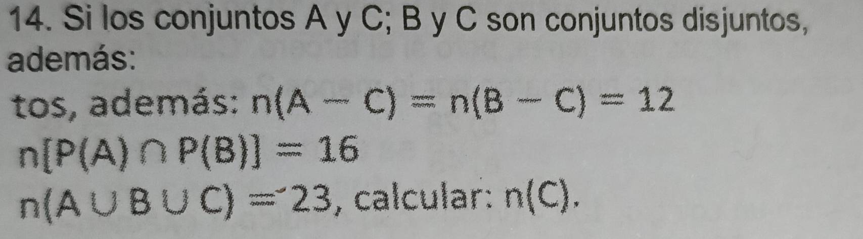 Si los conjuntos A y C; B y C son conjuntos disjuntos, 
además: 
tos, además: n(A-C)=n(B-C)=12
n[P(A)∩ P(B)]=16
n(A∪ B∪ C)=23 , calcular: n(C).