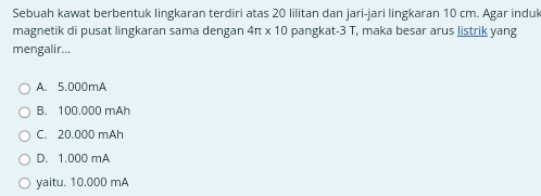 Sebuah kawat berbentuk lingkaran terdiri atas 20 lilitan dan jari-jari lingkaran 10 cm. Agar induk
magnetik di pusat lingkaran sama dengan 4π * 10 pangkat- 3 T, maka besar arus listrik yang
mengalir...
A. 5.000mA
B. 100.000 mAh
C. 20.000 mAh
D. 1.000 mA
yaitu. 10.000 mA