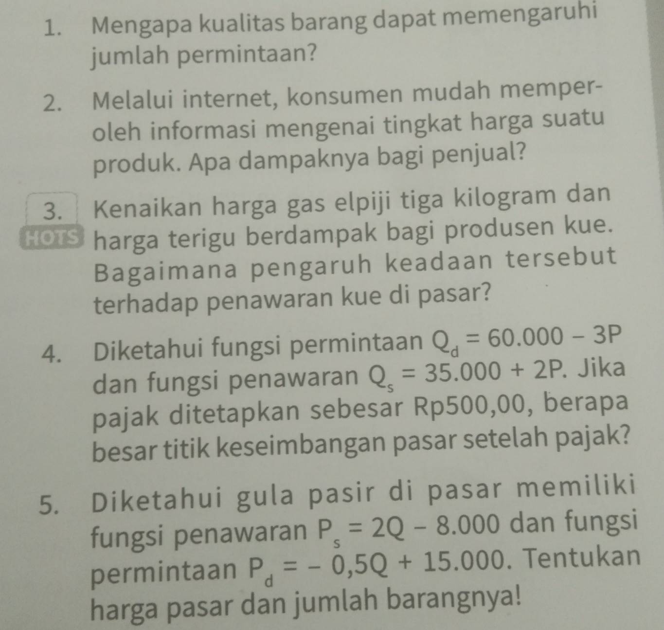 Mengapa kualitas barang dapat memengaruhi 
jumlah permintaan? 
2. Melalui internet, konsumen mudah memper- 
oleh informasi mengenai tingkat harga suatu 
produk. Apa dampaknya bagi penjual? 
3. Kenaikan harga gas elpiji tiga kilogram dan 
HOTS harga terigu berdampak bagi produsen kue. 
Bagaimana pengaruh keadaan tersebut 
terhadap penawaran kue di pasar? 
4. Diketahui fungsi permintaan Q_d=60.000-3P
dan fungsi penawaran Q_s=35.000+2P. Jika 
pajak ditetapkan sebesar Rp500,00, berapa 
besar titik keseimbangan pasar setelah pajak? 
5. Diketahui gula pasir di pasar memiliki 
fungsi penawaran P_s=2Q-8.000 dan fungsi 
permintaan P_d=-0,5Q+15.000. Tentukan 
harga pasar dan jumlah barangnya!