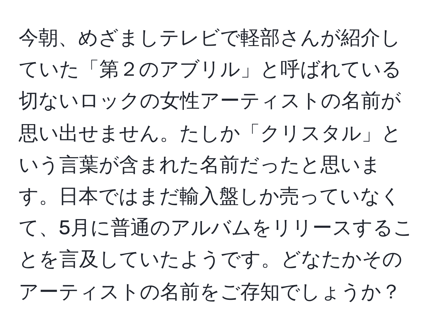 今朝、めざましテレビで軽部さんが紹介していた「第２のアブリル」と呼ばれている切ないロックの女性アーティストの名前が思い出せません。たしか「クリスタル」という言葉が含まれた名前だったと思います。日本ではまだ輸入盤しか売っていなくて、5月に普通のアルバムをリリースすることを言及していたようです。どなたかそのアーティストの名前をご存知でしょうか？