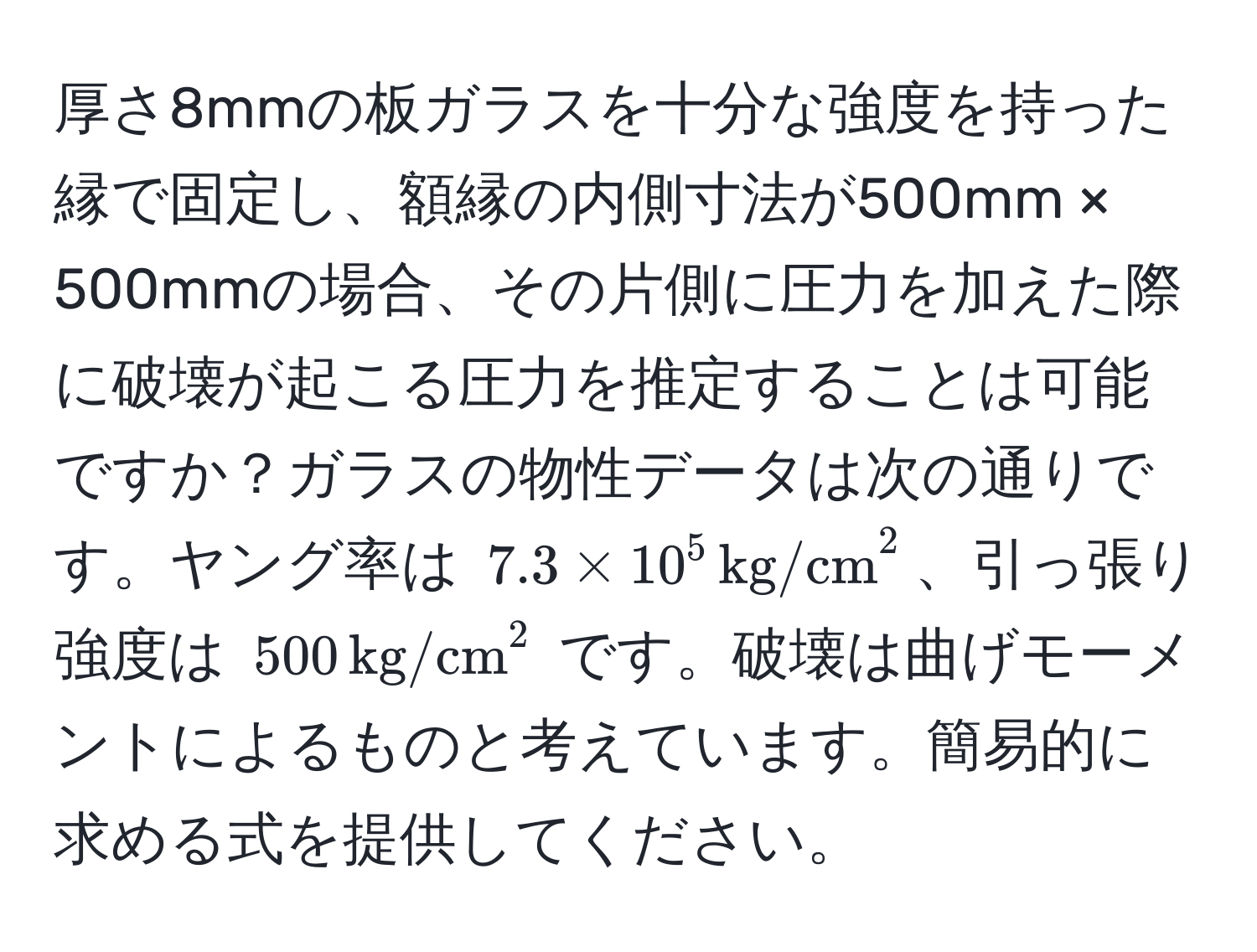 厚さ8mmの板ガラスを十分な強度を持った縁で固定し、額縁の内側寸法が500mm × 500mmの場合、その片側に圧力を加えた際に破壊が起こる圧力を推定することは可能ですか？ガラスの物性データは次の通りです。ヤング率は $7.3 * 10^5 , (kg/cm)^(2$、引っ張り強度は $500 , kg/cm)^2$ です。破壊は曲げモーメントによるものと考えています。簡易的に求める式を提供してください。