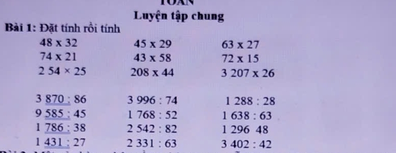 Luyện tập chung 
Bài 1: Đặt tính rồi tính
48* 32
45* 29 63* 27
74* 21
43* 58 72* 15
254* 25 208* 44 3207* 26
3_ 870:86 3996:74 1288:28
9_ 585:45 1768:52 1638:63
1_ 786:38 2542:82 129648
1_ 431:27 2331:63 3402:42