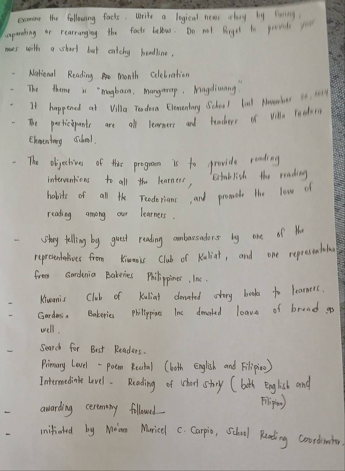 examine the following facts. Write a logical news shr li liing 
separating or rearranging the facts bellow. Do not firgel ln povid fil 
news with a short but catchy headline. 
National Reading month celebration 
The theme is "magbasa, mangarap, Magdiuang " 
It happened at Villa Teodora Elementary School lal Navembur 1n s03 
The participants are all learners and teachers of vill readon 
Elementary School. 
The objectives of this program is to provide reading 
interventions to all the learners, 
Etablish the reading 
habits of all the Teodorians, and promote the lowe of 
reading among our learners. 
story telling by guest reading ambassadors by one of Hu 
representatives from Kimanis Club of Kuliat, and one represon athn 
from Gardenia Bakeries Philippines, Inc. 
Kiwanis Club of Kuliat donated story books to learners. 
Gardenin Bakeries philippines Inc donated leave of bread as 
well. 
Search for Best Readers. 
Primary Level-poem Reital (both English and Filipio) 
Intermedinate level. Reading of shorl story (both English and 
awarding ceremony followed 
Flipino) 
iifated by Maam Muricel c. Carpio, School Reading Coordinater.