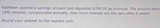 Kathleen opened a savings account and deposited $700,00 as principal. The account earn
14% interest, compounded annually. How much interest will she earn after 6 years? 
Round your answer to the nearest cent.