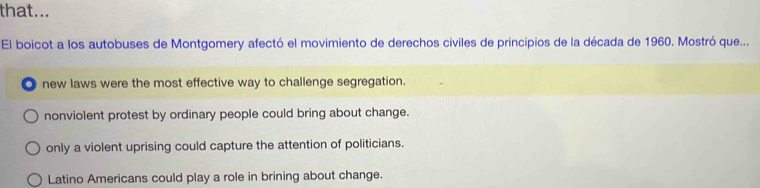 that...
El boicot a los autobuses de Montgomery afectó el movimiento de derechos civiles de principios de la década de 1960. Mostró que...
new laws were the most effective way to challenge segregation.
nonviolent protest by ordinary people could bring about change.
only a violent uprising could capture the attention of politicians.
Latino Americans could play a role in brining about change.