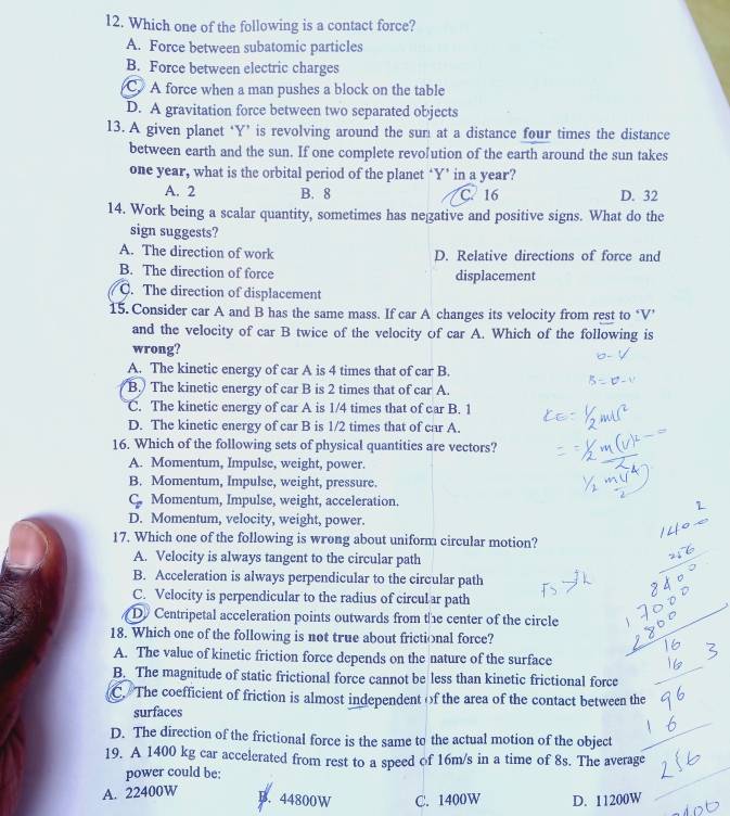 Which one of the following is a contact force?
A. Force between subatomic particles
B. Force between electric charges
C. A force when a man pushes a block on the table
D. A gravitation force between two separated objects
13. A given planet ‘Y’ is revolving around the sum at a distance four times the distance
between earth and the sun. If one complete revolution of the earth around the sun takes
one year, what is the orbital period of the planet ‘Y’ in a year?
A. 2 B. 8 C. 16 D. 32
14. Work being a scalar quantity, sometimes has negative and positive signs. What do the
sign suggests?
A. The direction of work D. Relative directions of force and
B. The direction of force displacement
C. The direction of displacement
15. Consider car A and B has the same mass. If car A changes its velocity from rest to ‘V’
and the velocity of car B twice of the velocity of car A. Which of the following is
wrong?
A. The kinetic energy of car A is 4 times that of car B.
B. The kinetic energy of car B is 2 times that of car A.
C. The kinetic energy of car A is 1/4 times that of car B. 1
D. The kinetic energy of car B is 1/2 times that of car A.
16. Which of the following sets of physical quantities are vectors?
A. Momentum, Impulse, weight, power.
B. Momentum, Impulse, weight, pressure.
C. Momentum, Impulse, weight, acceleration.
D. Momentum, velocity, weight, power.
17. Which one of the following is wrong about uniform circular motion?
A. Velocity is always tangent to the circular path
B. Acceleration is always perpendicular to the circular path
C. Velocity is perpendicular to the radius of circular path
D Centripetal acceleration points outwards from the center of the circle
18. Which one of the following is not true about frictional force?
A. The value of kinetic friction force depends on the nature of the surface
B. The magnitude of static frictional force cannot be less than kinetic frictional force
C. The coefficient of friction is almost independent of the area of the contact between the
surfaces
D. The direction of the frictional force is the same to the actual motion of the object
19. A 1400 kg car accelerated from rest to a speed of 16m/s in a time of 8s. The average
power could be:
A. 22400W
B. 44800W C. 1400W D. 11200W