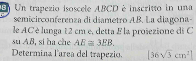 Un trapezio isoscele ABCD è inscritto in una 
semicirconferenza di diametro AB. La diagona- 
le AC è lunga 12 cm e, detta E la proiezione di C 
su AB, si ha che AE≌ 3EB. 
Determina l’area del trapezio. [36sqrt(3)cm^2]