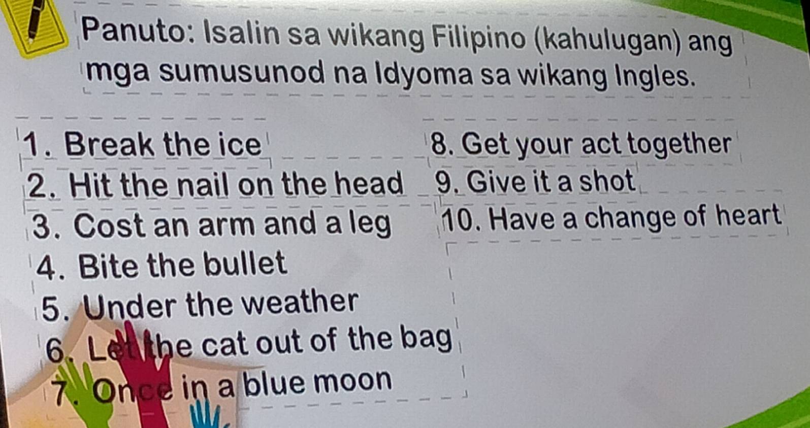 Panuto: Isalin sa wikang Filipino (kahulugan) ang 
mga sumusunod na Idyoma sa wikang Ingles. 
1. Break the ice 8. Get your act together 
2. Hit the nail on the head 9. Give it a shot 
3. Cost an arm and a leg 10. Have a change of heart 
4. Bite the bullet 
5. Under the weather 
6. Let the cat out of the bag 
7. Once in a blue moon