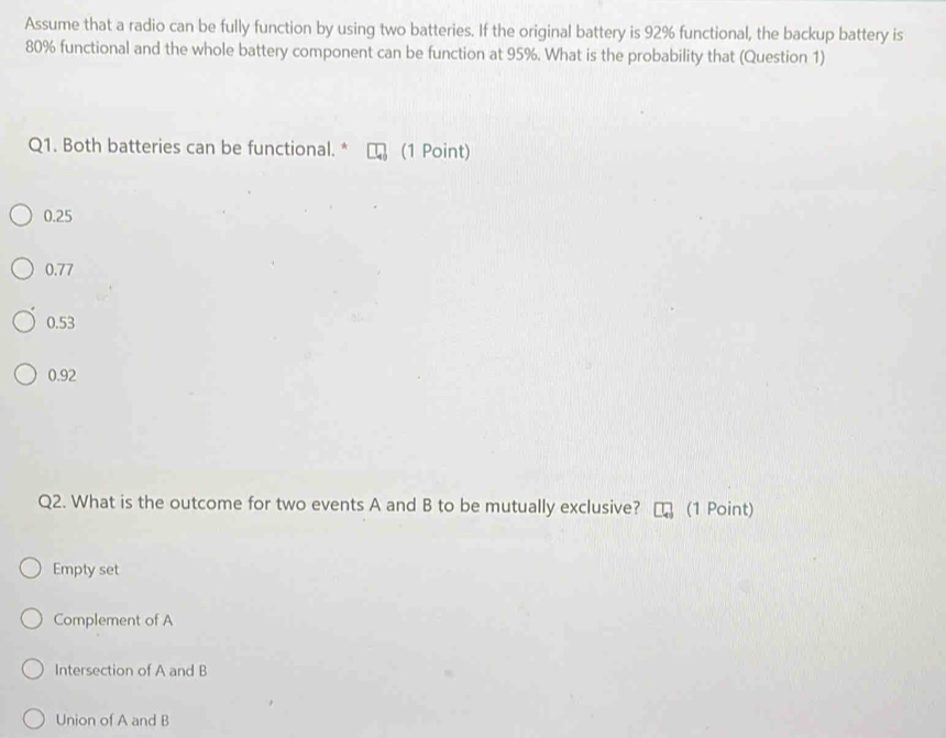 Assume that a radio can be fully function by using two batteries. If the original battery is 92% functional, the backup battery is
80% functional and the whole battery component can be function at 95%. What is the probability that (Question 1)
Q1. Both batteries can be functional. * (1 Point)
0.25
0.77
0.53
0.92
Q2. What is the outcome for two events A and B to be mutually exclusive? (1 Point)
Empty set
Complement of A
Intersection of A and B
Union of A and B