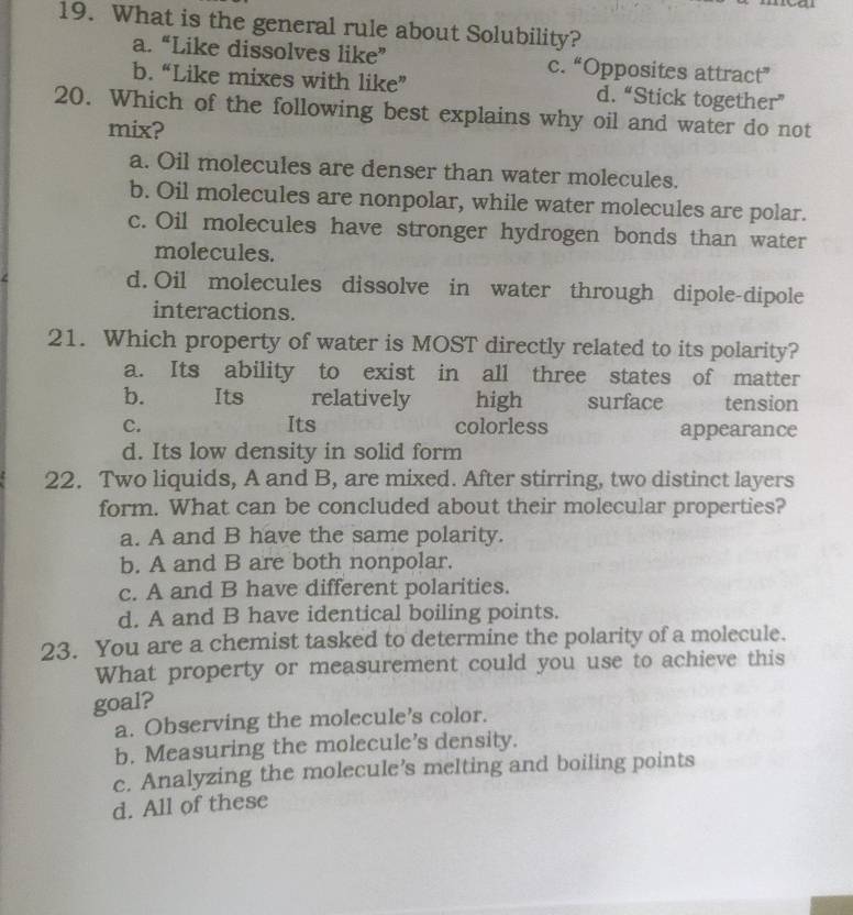 What is the general rule about Solubility?
a. “Like dissolves like” c. “Opposites attract”
b. “Like mixes with like” d. “Stick together”
20. Which of the following best explains why oil and water do not
mix?
a. Oil molecules are denser than water molecules.
b. Oil molecules are nonpolar, while water molecules are polar.
c. Oil molecules have stronger hydrogen bonds than water
molecules.
d. Oil molecules dissolve in water through dipole-dipole
interactions.
21. Which property of water is MOST directly related to its polarity?
a. Its ability to exist in all three states of matter
b. Its relatively high surface tension
C. Its colorless appearance
d. Its low density in solid form
22. Two liquids, A and B, are mixed. After stirring, two distinct layers
form. What can be concluded about their molecular properties?
a. A and B have the same polarity.
b. A and B are both nonpolar.
c. A and B have different polarities.
d. A and B have identical boiling points.
23. You are a chemist tasked to determine the polarity of a molecule.
What property or measurement could you use to achieve this
goal?
a. Observing the molecule’s color.
b. Measuring the molecule’s density.
c. Analyzing the molecule’s melting and boiling points
d. All of these