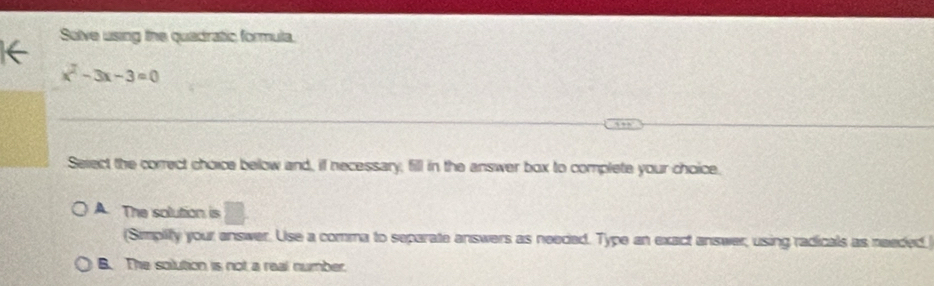 Solve using the quadratic formula.
x^2-3x-3=0
Select the correct choice below and, if necessary, fill in the answer box to complete your choice.
A. The solution is
(Simplify your answer. Use a comma to separate answers as neeced. Type an exact answer, using radicals as needed.
B. The solution is not a real number.