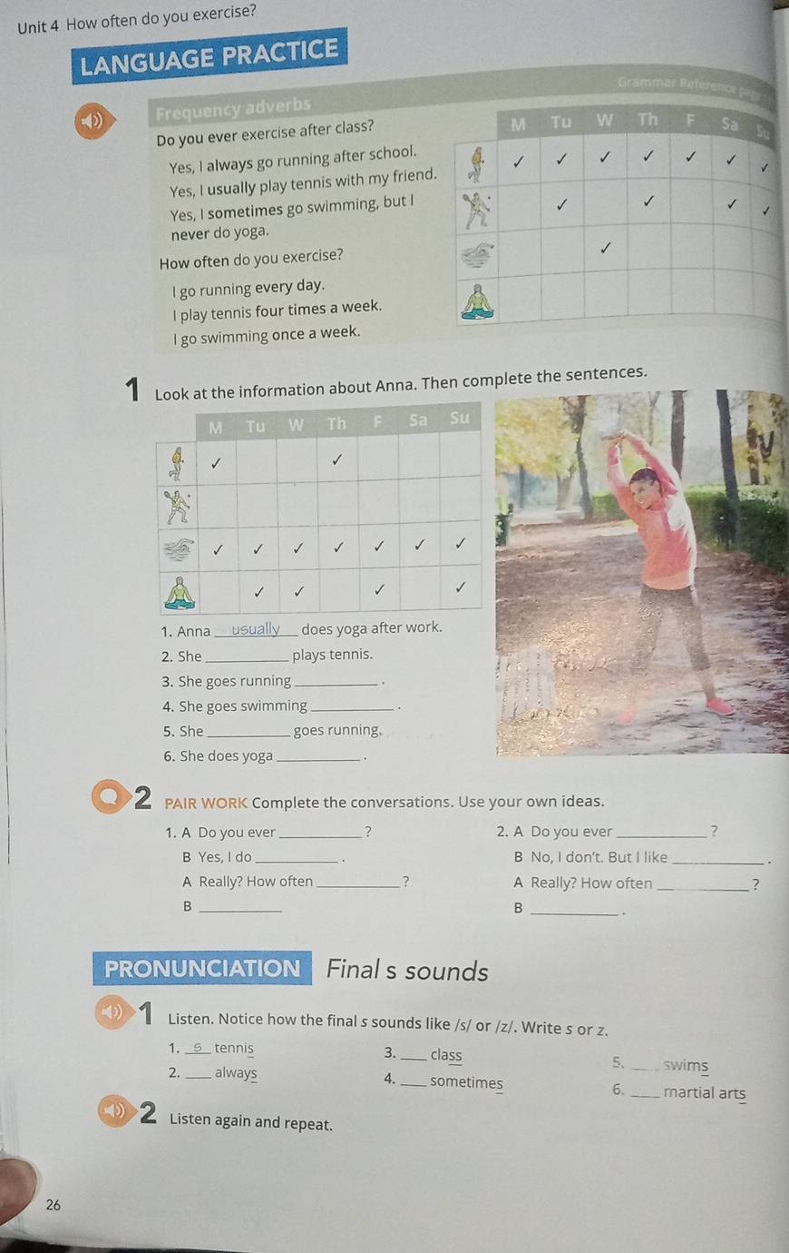 How often do you exercise?
LANGUAGE PRACTICE
Grammar Reference fage
-4 Frequency adverbs
Do you ever exercise after class?
M Tu W Th F Sa
Yes, I always go running after school.
Yes, I usually play tennis with my friend.
√
Yes, I sometimes go swimming, but I
√

never do yoga.
How often do you exercise?
l go running every day.
I play tennis four times a week.
I go swimming once a week.
1 Look at the information about Anna. Then complete the sentences.
1. Anna does yoga after work.
2. She _plays tennis.
3. She goes running_
4. She goes swimming_
5. She _goes running.
6. She does yoga _.
PAIR WORK Complete the conversations. Use your own ideas.
1. A Do you ever _? 2. A Do you ever _7
B Yes, I do _. B No, I don't. But I like_
.
A Really? How often _? A Really? How often _?
_B
_B
.
PRONUNCIATION Final s sounds
Listen. Notice how the final s sounds like /s/ or /z/. Write s or z.
1_ tennis 3. _class _swims
5.
2. _always 4._ sometimes 6. _martial arts
① 2 Listen again and repeat.
26