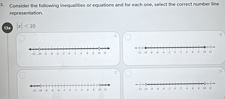 Consider the following inequalities or equations and for each one, select the correct number line 
representation. 
13a |x|<10</tex> 
A 
B