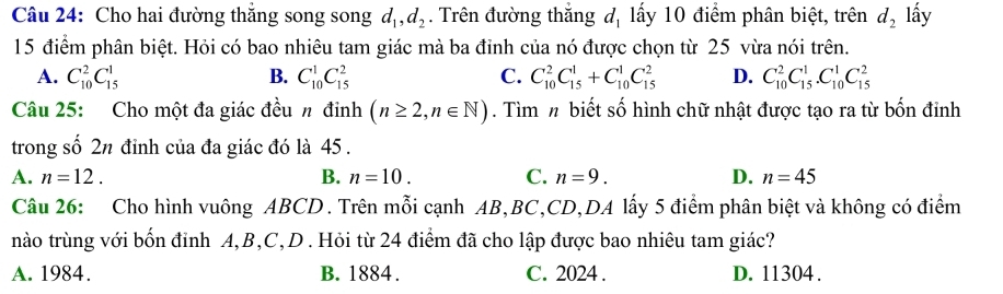 Cho hai đường thăng song song d_1, d_2. Trên đường thắng đị lấy 10 điểm phân biệt, trên d_2 lấy
15 điểm phân biệt. Hỏi có bao nhiêu tam giác mà ba đỉnh của nó được chọn từ 25 vừa nói trên.
A. C_(10)^2C_(15)^1 B. C_(10)^1C_(15)^2 C. C_(10)^2C_(15)^1+C_(10)^1C_(15)^2 D. C_(10)^2C_(15)^1. C_(10)^1C_(15)^2
Câu 25: Cho một đa giác đều n đinh (n≥ 2,n∈ N). Tìm n biết số hình chữ nhật được tạo ra từ bốn đỉnh
trong số 2n đỉnh của đa giác đó là 45.
A. n=12. B. n=10. C. n=9. D. n=45
Câu 26: Cho hình vuông ABCD. Trên mỗi cạnh AB, BC, CD,DA lấy 5 điểm phân biệt và không có điểm
nào trùng với bốn đỉnh A, B, C,D. Hỏi từ 24 điểm đã cho lập được bao nhiêu tam giác?
A. 1984. B. 1884. C. 2024. D. 11304.