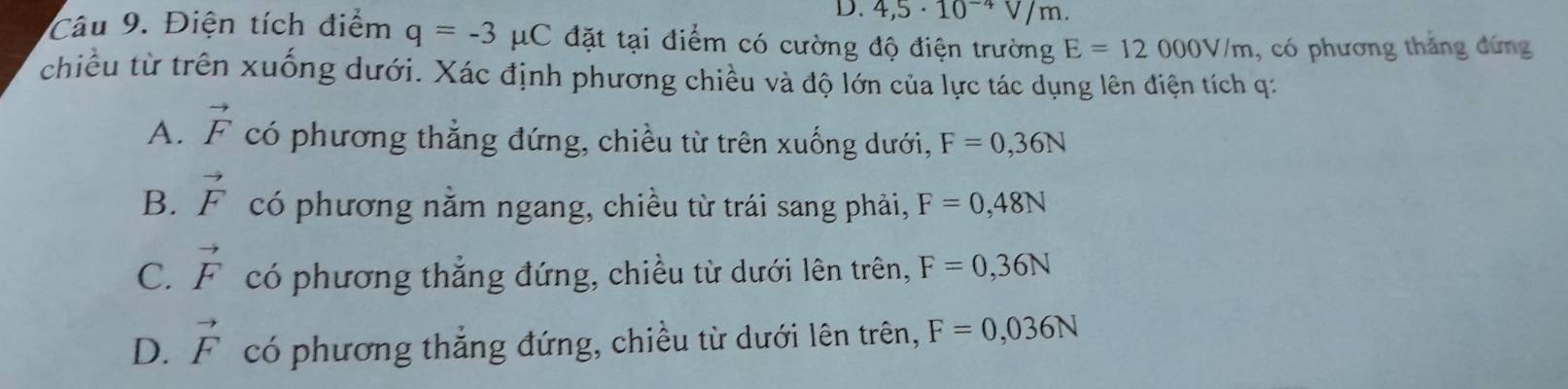 4,5· 10^(-4)V/m. 
Câu 9. Điện tích điểm q=-3 1 HC đặt tại điểm có cường độ điện trường E=12000V/m , có phương thắng đứng
chiều từ trên xuống dưới. Xác định phương chiều và độ lớn của lực tác dụng lên điện tích q :
A. vector F có phương thẳng đứng, chiều từ trên xuống dưới, F=0,36N
B. vector F có phương nằm ngang, chiều từ trái sang phải, F=0,48N
C. vector F có phương thẳng đứng, chiều từ dưới lên trên, F=0,36N
D. vector F có phương thẳng đứng, chiều từ dưới lên trên, F=0,036N