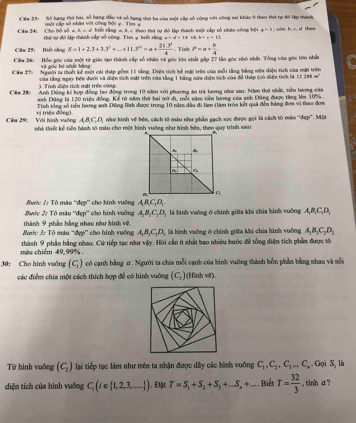 Cầu 23: Số hạng thứ hai, số hạng đầu và số hạng thứ ba của một cấp số cộng với công sai khác 0 theo thứ tự đó lập thành
một cấp số nhân với công bội q . Tìm 4.
Câu 24: Cho bố số a, b, c, d biết rằng a, b, c theo thứ tự đó lập thành một cấp số nhân công bội q>1; còn b, c, d theo
thứ tự đó lập thành cấp số cộng. Tìm q biết rằng a+d=14 và b+c=12.
Câu 25: Biết rằng S=1+2.3+3.3^2+...+11.3^(10)=a+ (21.3^b)/4 . Tính P=a+ b/4 .
Câu 26: Bốn góc của một tứ giác tạo thành cấp số nhân và góc lớn nhất gấp 27 lần góc nhỏ nhất. Tổng của góc lớn nhất
và góc bé nhất bằng:
Câu 27: Người ta thiết kế một cái tháp gồm 11 tầng. Diện tích bề mặt trên của mỗi tầng bằng nữa diện tích của mặt trên
của tầng ngay bên dưới và diện tích mặt trên của tầng 1 bằng nửa diện tích của đế tháp (có diện tích là 12288m^2
). Tính diện tích mặt trên cùng.
Câu 28: Anh Dũng kí hợp đồng lao động trong 10 năm với phương án trả lương như sau: Năm thứ nhất, tiền lương của
anh Dũng là 120 triệu đồng. Kể từ năm thứ hai trở đi, mỗi năm tiền lương của anh Dũng được tăng lên 10% .
Tính tổng số tiền lương anh Dũng lĩnh được trong 10 năm đầu đi làm (làm tròn kết quả đến hàng đơn vị theo đơn
vi triệu đồng).
Câu 29: :Với hình vuông A_1B_1C_1D_1 như hình vẽ bên, cách tô màu như phần gạch sọc được gọi là cách tô màu “đẹp”. Một
nhà thiết kế tiến hành tô màu cho một hình vuông như hình bên, theo quy trình sau:
Bước 1: Tô màu “đẹp” cho hình vuông A_1B_1C_1D_1.
Bước 2: Tô màu “đẹp” cho hình vuông A_2B_2C_2D_2 là hình vuông ở chính giữa khi chia hình vuông A_1B_1C_1D_1
thành 9 phần bằng nhau như hình vẽ.
Bước 3: Tô màu “đẹp” cho hình vuông A_3B_3C_3D_3 là hình vuông ở chính giữa khi chia hình vuông A_2B_2C_2D_2
thành 9 phần bằng nhau. Cứ tiếp tục như vậy. Hỏi cần ít nhất bao nhiêu bước để tổng diện tích phần được tô
màu chiếm 49,99% .
30: Cho hình vuông (C_1) có cạnh bằng α . Người ta chia mỗi cạnh của hình vuông thành bốn phần bằng nhau và nối
các điểm chia một cách thích hợp để có hình vuông (C_2) (Hình vẽ).
Từ hình vuông (C_2) lại tiếp tục làm như trên ta nhận được dãy các hình vuông C_1,C_2,C_3,.,C_n. Gọi S_i là
diện tích của hình vuông C_i(i∈  1,2,3,.... ). Đặt T=S_1+S_2+S_3+...S_n+.... Biết T= 32/3  , tính a ?