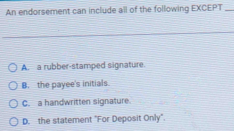 An endorsement can include all of the following EXCEPT_
A. a rubber-stamped signature.
B. the payee's initials.
C. a handwritten signature.
D. the statement "For Deposit Only".